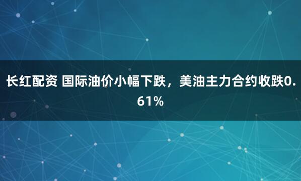 长红配资 国际油价小幅下跌，美油主力合约收跌0.61%