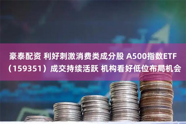 豪泰配资 利好刺激消费类成分股 A500指数ETF（159351）成交持续活跃 机构看好低位布局机会