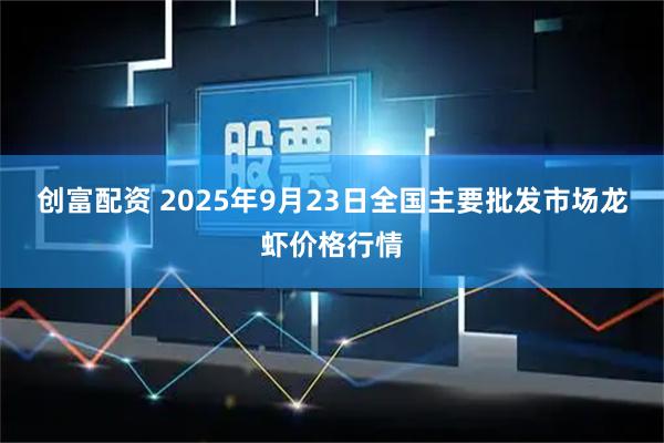 创富配资 2025年9月23日全国主要批发市场龙虾价格行情