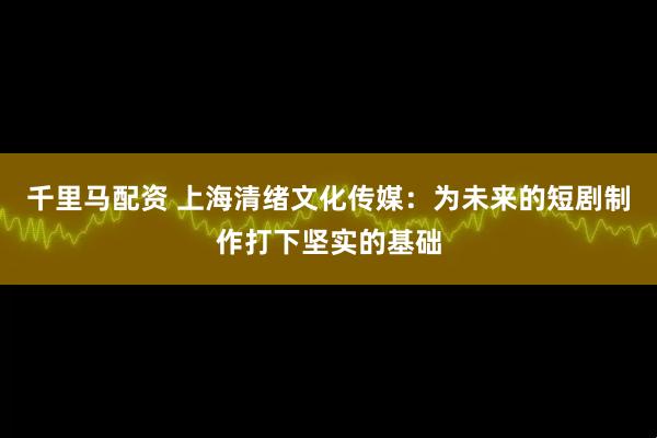 千里马配资 上海清绪文化传媒：为未来的短剧制作打下坚实的基础