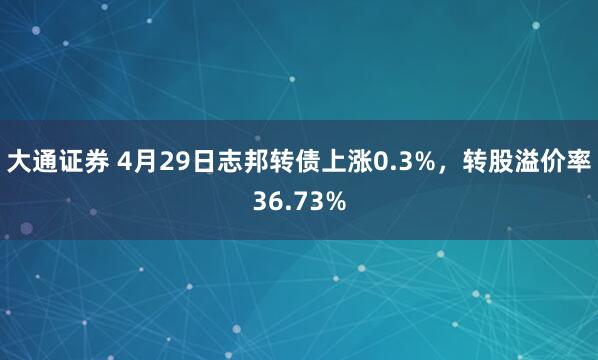 大通证券 4月29日志邦转债上涨0.3%，转股溢价率36.73%
