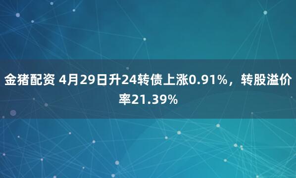 金猪配资 4月29日升24转债上涨0.91%，转股溢价率21.39%