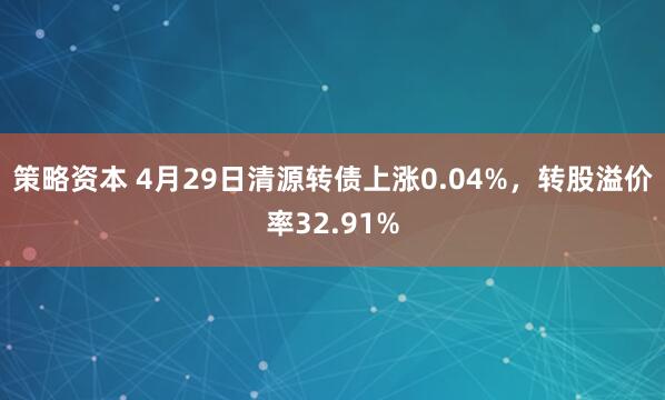 策略资本 4月29日清源转债上涨0.04%，转股溢价率32.91%
