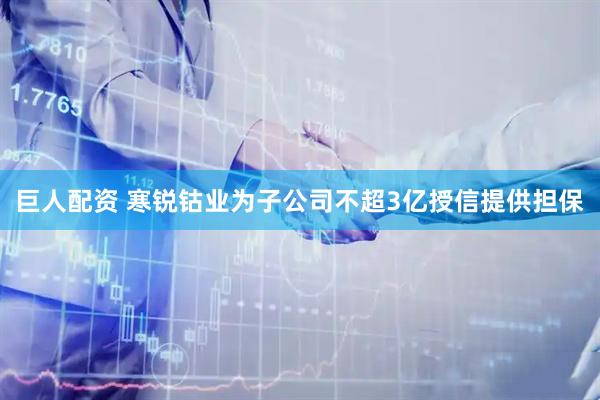 巨人配资 寒锐钴业为子公司不超3亿授信提供担保