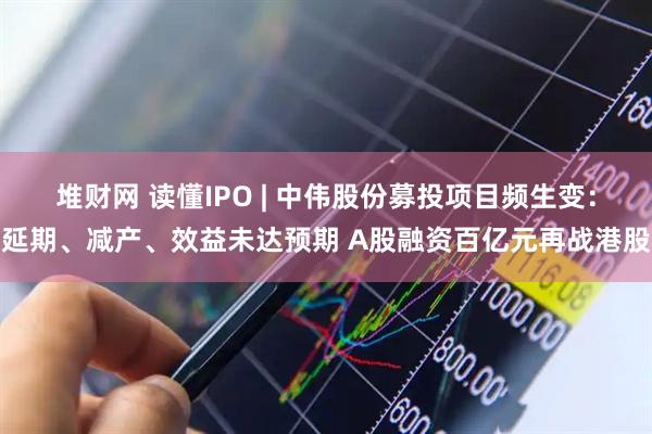堆财网 读懂IPO | 中伟股份募投项目频生变：延期、减产、效益未达预期 A股融资百亿元再战港股