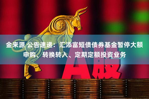 金来源 公告速递：汇添富短债债券基金暂停大额申购、转换转入、定期定额投资业务
