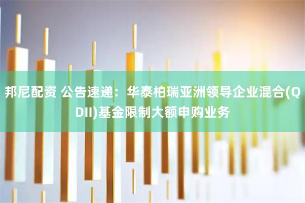 邦尼配资 公告速递：华泰柏瑞亚洲领导企业混合(QDII)基金限制大额申购业务