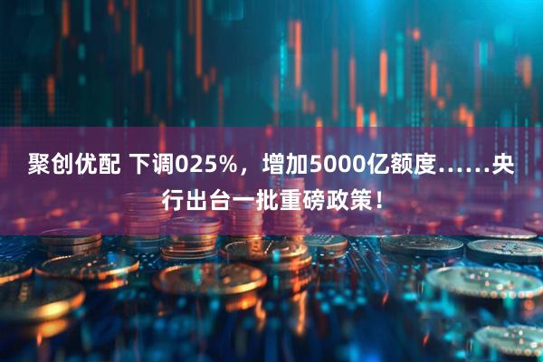 聚创优配 下调025%，增加5000亿额度……央行出台一批重磅政策！