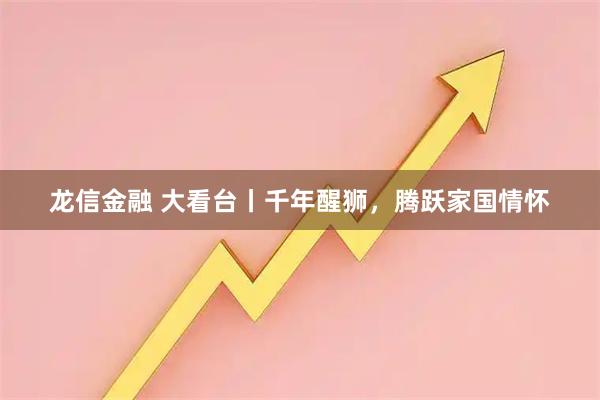 龙信金融 大看台丨千年醒狮，腾跃家国情怀
