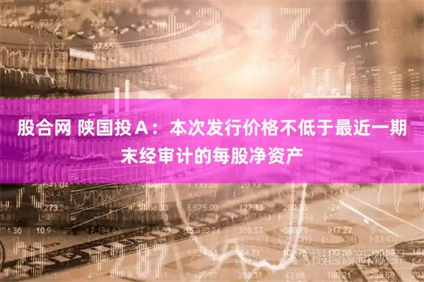 股合网 陕国投A:本次发行价格不低于最近一期末经审计的每股净资产