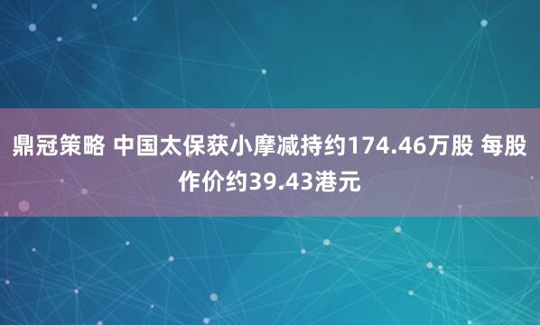 鼎冠策略 中国太保获小摩减持约174.46万股 每股作价约39.43港元